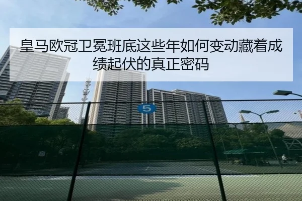 皇马欧冠卫冕班底这些年如何变动藏着成绩起伏的真正密码